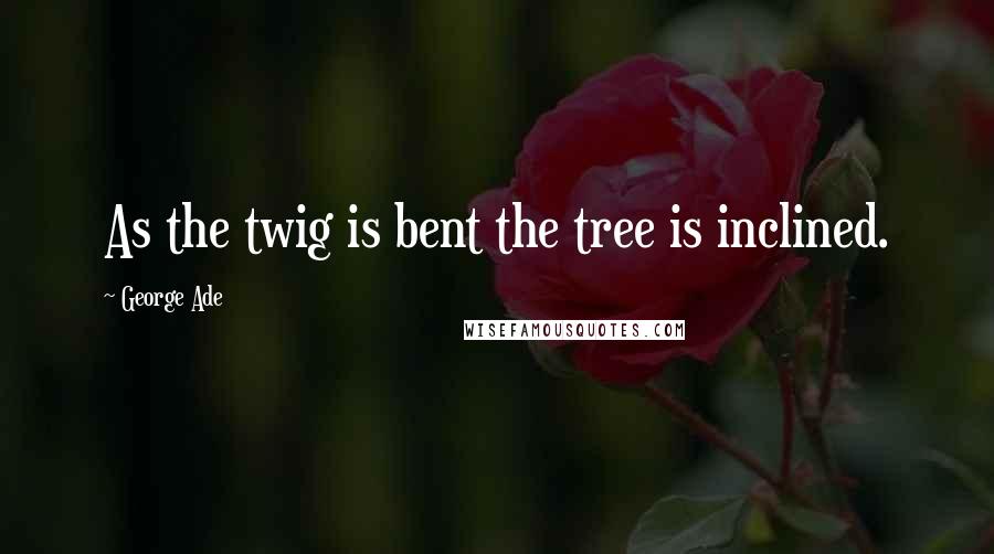George Ade Quotes: As the twig is bent the tree is inclined.