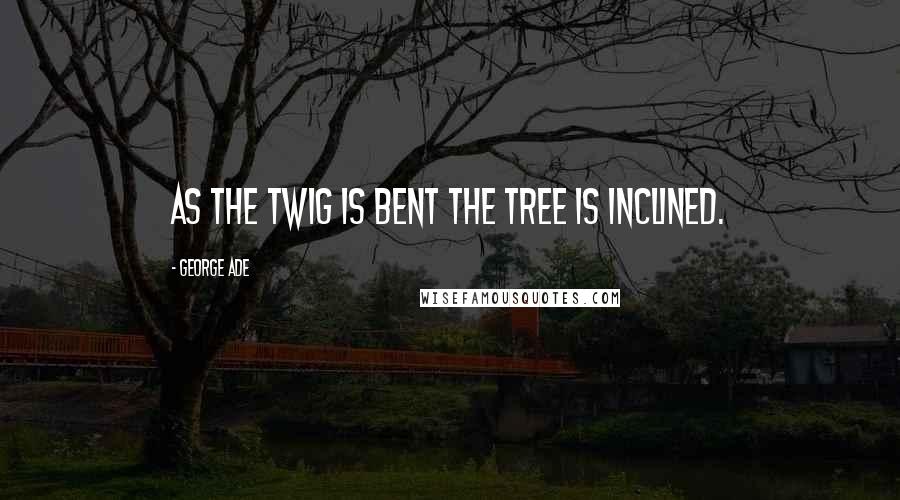 George Ade Quotes: As the twig is bent the tree is inclined.