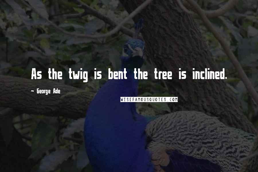 George Ade Quotes: As the twig is bent the tree is inclined.