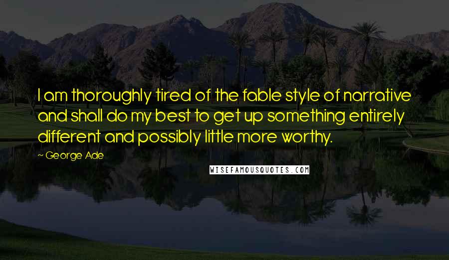 George Ade Quotes: I am thoroughly tired of the fable style of narrative and shall do my best to get up something entirely different and possibly little more worthy.