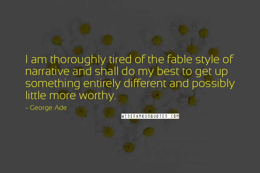 George Ade Quotes: I am thoroughly tired of the fable style of narrative and shall do my best to get up something entirely different and possibly little more worthy.