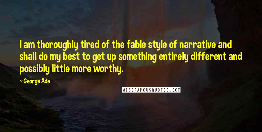 George Ade Quotes: I am thoroughly tired of the fable style of narrative and shall do my best to get up something entirely different and possibly little more worthy.