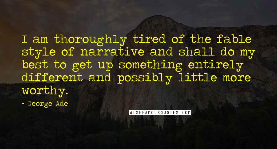 George Ade Quotes: I am thoroughly tired of the fable style of narrative and shall do my best to get up something entirely different and possibly little more worthy.