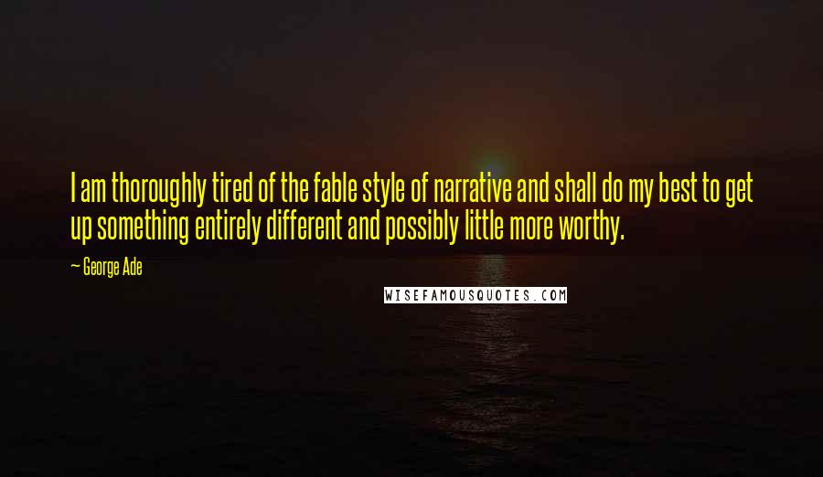 George Ade Quotes: I am thoroughly tired of the fable style of narrative and shall do my best to get up something entirely different and possibly little more worthy.