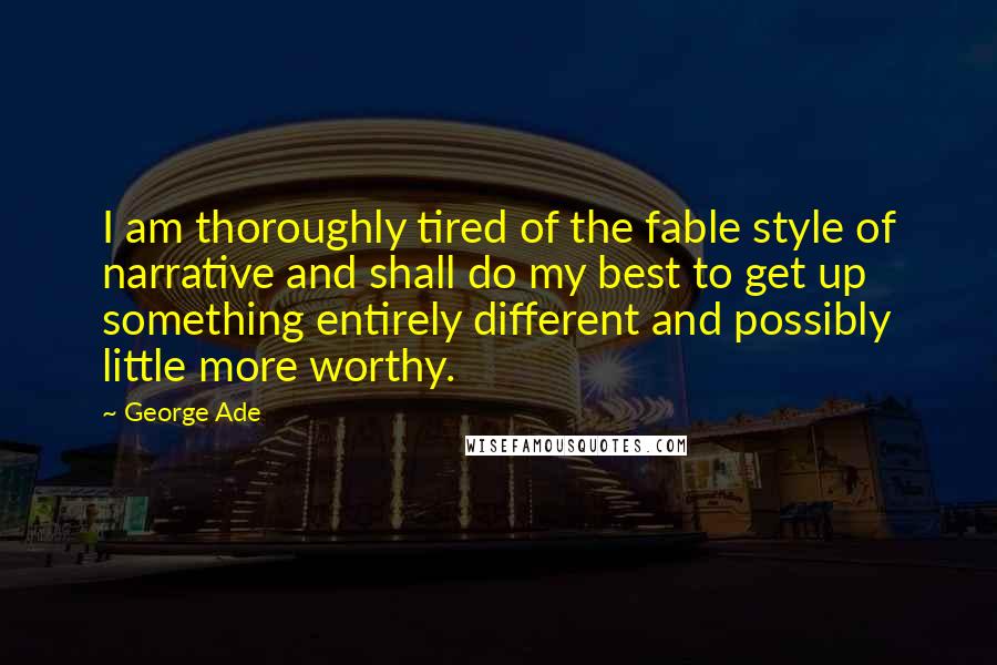 George Ade Quotes: I am thoroughly tired of the fable style of narrative and shall do my best to get up something entirely different and possibly little more worthy.