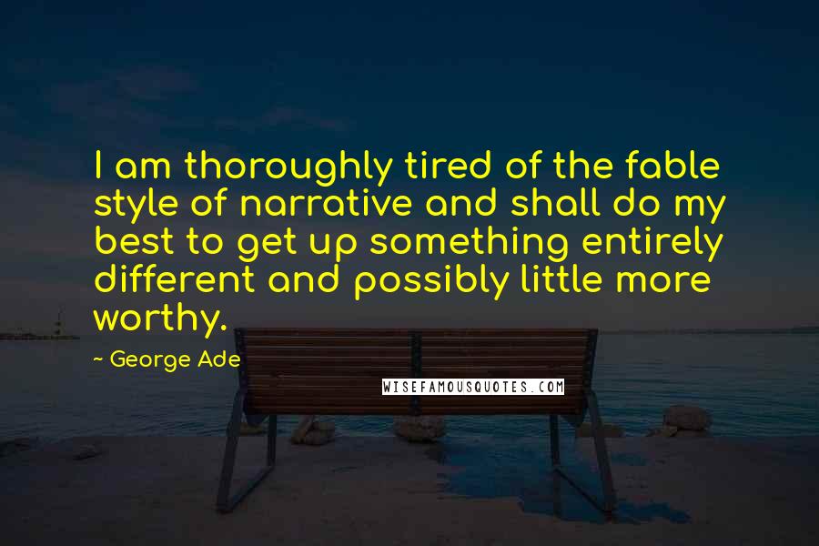George Ade Quotes: I am thoroughly tired of the fable style of narrative and shall do my best to get up something entirely different and possibly little more worthy.