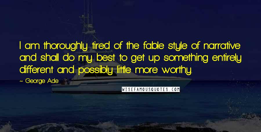 George Ade Quotes: I am thoroughly tired of the fable style of narrative and shall do my best to get up something entirely different and possibly little more worthy.