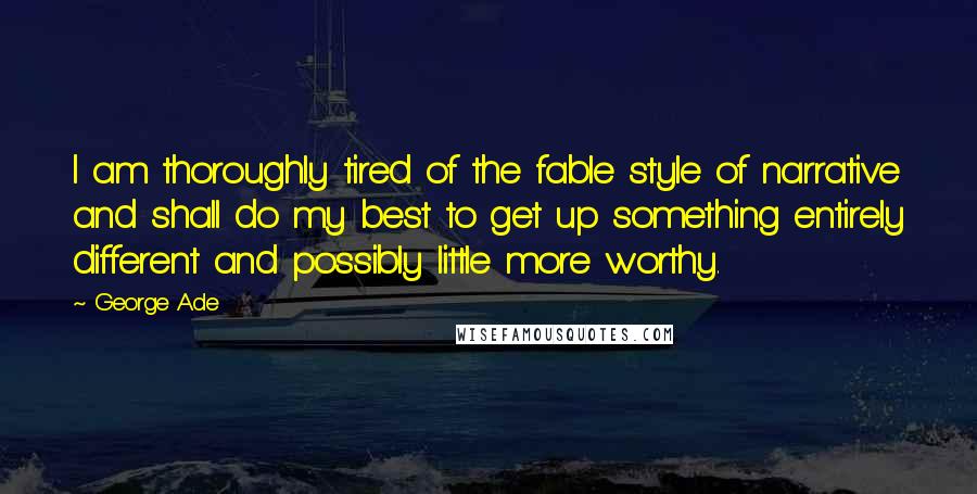 George Ade Quotes: I am thoroughly tired of the fable style of narrative and shall do my best to get up something entirely different and possibly little more worthy.