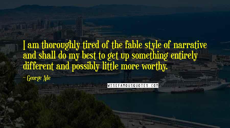 George Ade Quotes: I am thoroughly tired of the fable style of narrative and shall do my best to get up something entirely different and possibly little more worthy.