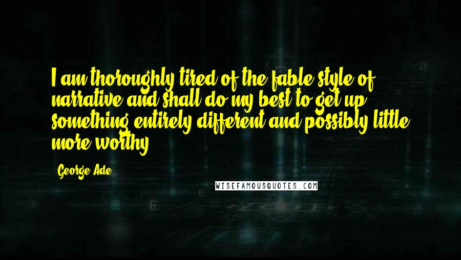 George Ade Quotes: I am thoroughly tired of the fable style of narrative and shall do my best to get up something entirely different and possibly little more worthy.