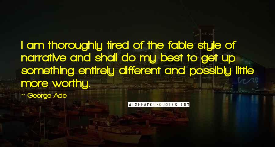 George Ade Quotes: I am thoroughly tired of the fable style of narrative and shall do my best to get up something entirely different and possibly little more worthy.