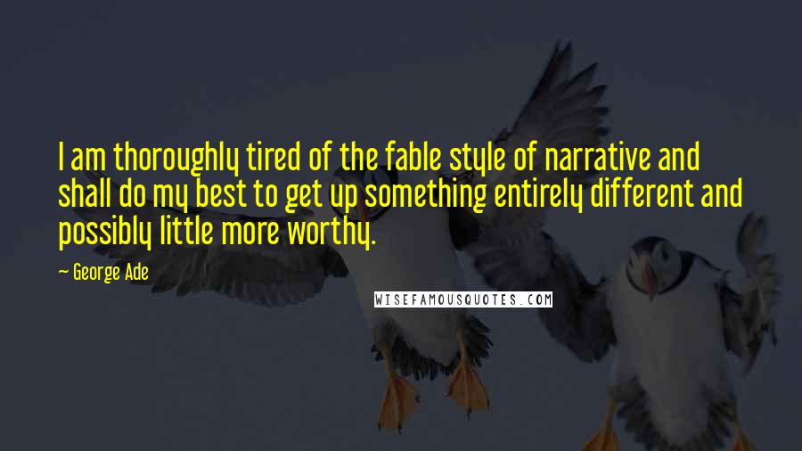 George Ade Quotes: I am thoroughly tired of the fable style of narrative and shall do my best to get up something entirely different and possibly little more worthy.