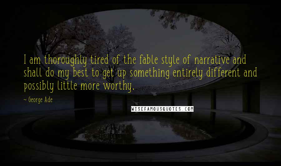 George Ade Quotes: I am thoroughly tired of the fable style of narrative and shall do my best to get up something entirely different and possibly little more worthy.