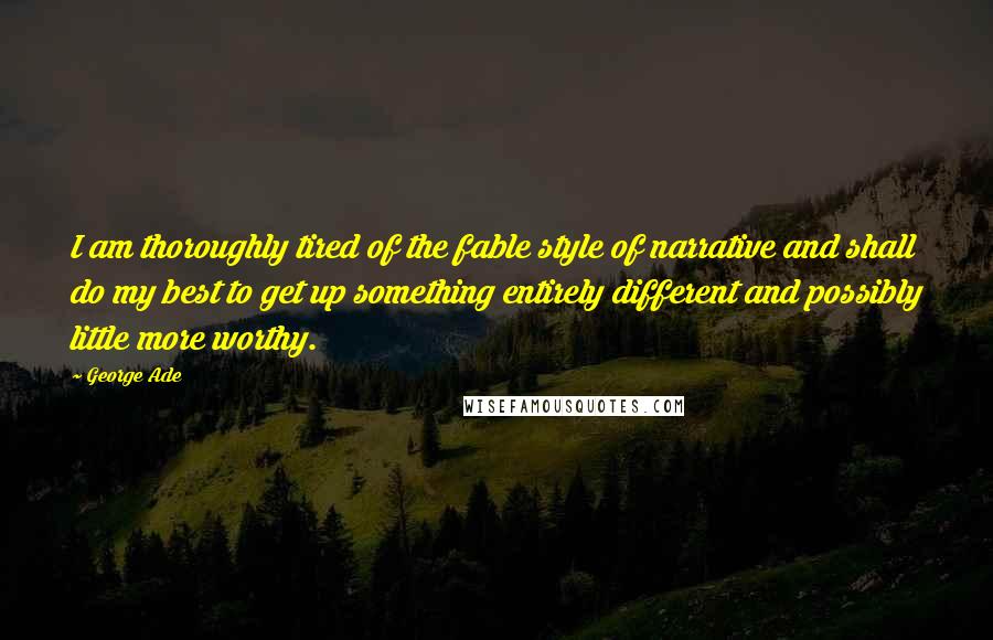 George Ade Quotes: I am thoroughly tired of the fable style of narrative and shall do my best to get up something entirely different and possibly little more worthy.