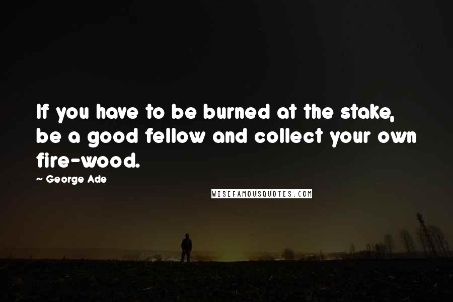 George Ade Quotes: If you have to be burned at the stake, be a good fellow and collect your own fire-wood.