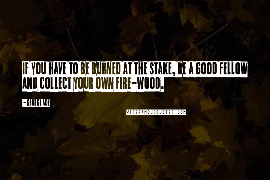 George Ade Quotes: If you have to be burned at the stake, be a good fellow and collect your own fire-wood.