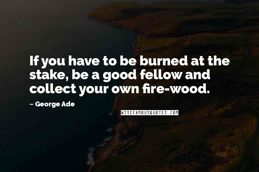 George Ade Quotes: If you have to be burned at the stake, be a good fellow and collect your own fire-wood.