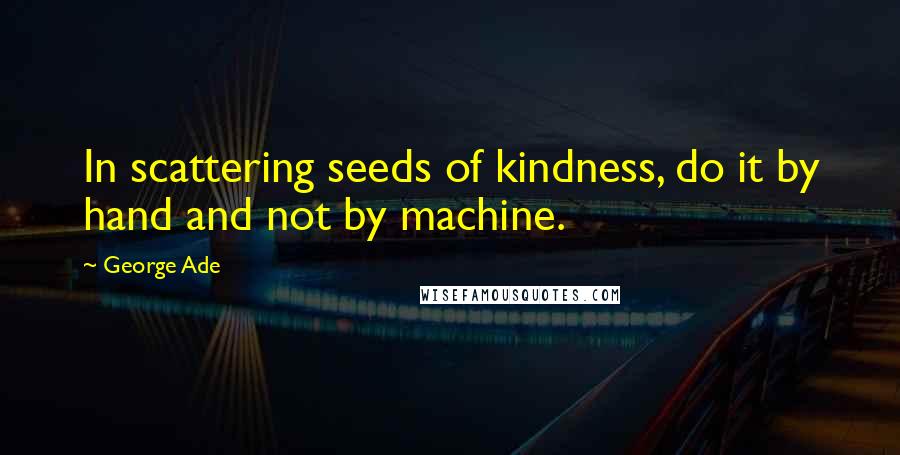 George Ade Quotes: In scattering seeds of kindness, do it by hand and not by machine.