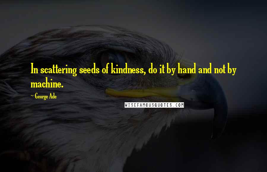 George Ade Quotes: In scattering seeds of kindness, do it by hand and not by machine.