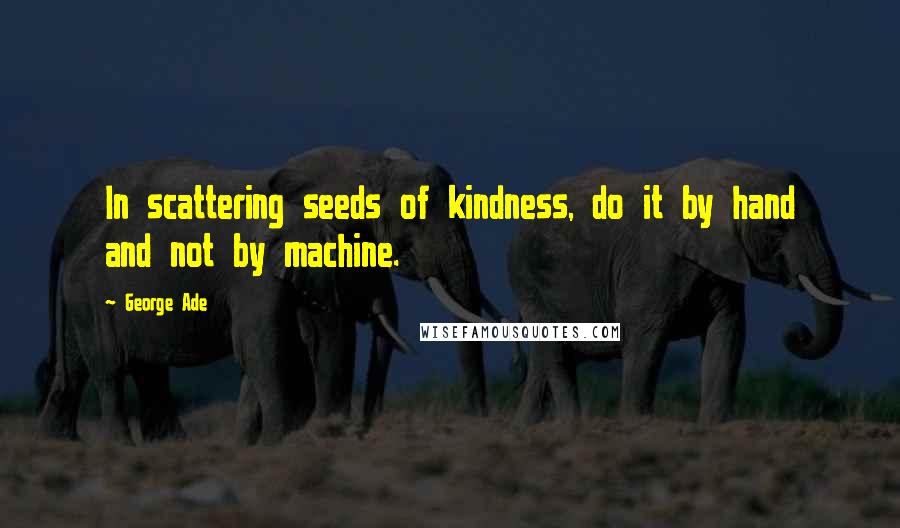 George Ade Quotes: In scattering seeds of kindness, do it by hand and not by machine.