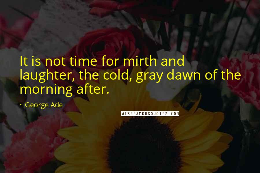 George Ade Quotes: It is not time for mirth and laughter, the cold, gray dawn of the morning after.