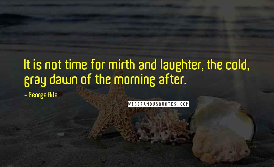 George Ade Quotes: It is not time for mirth and laughter, the cold, gray dawn of the morning after.