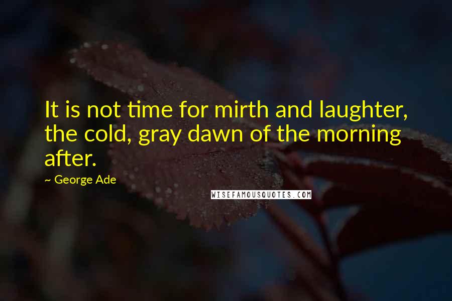 George Ade Quotes: It is not time for mirth and laughter, the cold, gray dawn of the morning after.