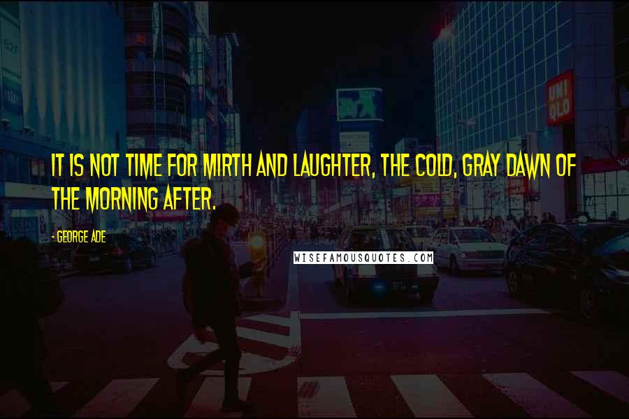 George Ade Quotes: It is not time for mirth and laughter, the cold, gray dawn of the morning after.