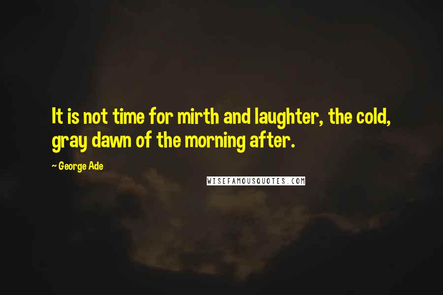 George Ade Quotes: It is not time for mirth and laughter, the cold, gray dawn of the morning after.