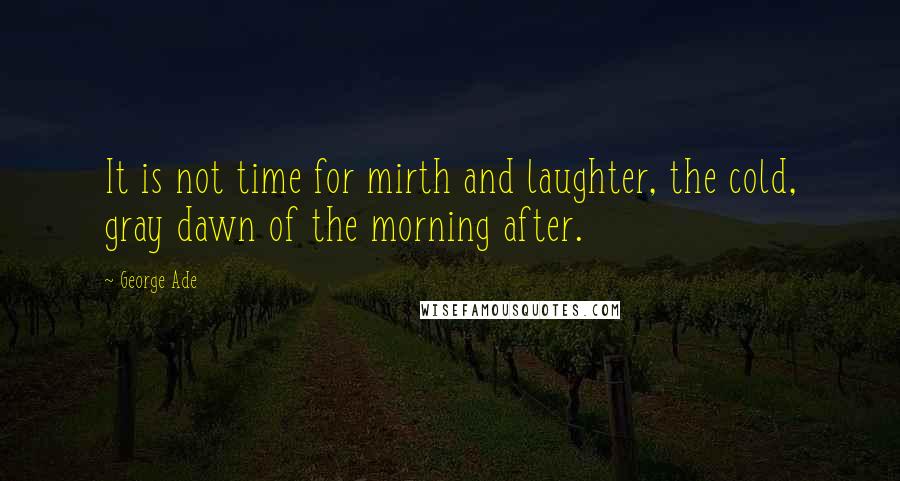 George Ade Quotes: It is not time for mirth and laughter, the cold, gray dawn of the morning after.