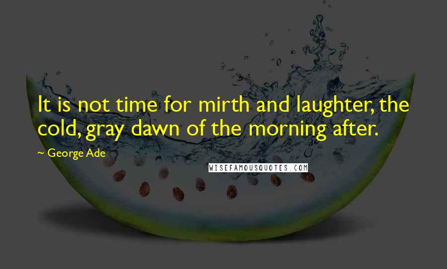 George Ade Quotes: It is not time for mirth and laughter, the cold, gray dawn of the morning after.