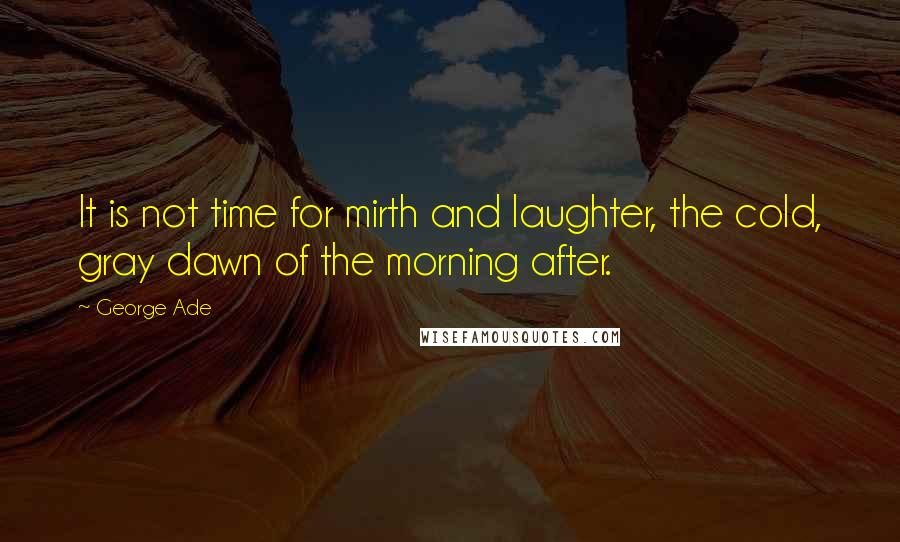 George Ade Quotes: It is not time for mirth and laughter, the cold, gray dawn of the morning after.