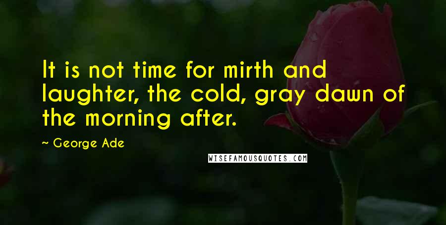 George Ade Quotes: It is not time for mirth and laughter, the cold, gray dawn of the morning after.