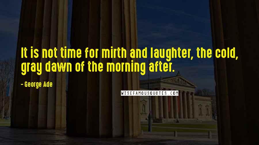 George Ade Quotes: It is not time for mirth and laughter, the cold, gray dawn of the morning after.