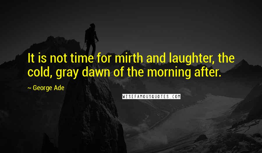 George Ade Quotes: It is not time for mirth and laughter, the cold, gray dawn of the morning after.