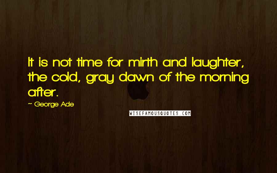 George Ade Quotes: It is not time for mirth and laughter, the cold, gray dawn of the morning after.