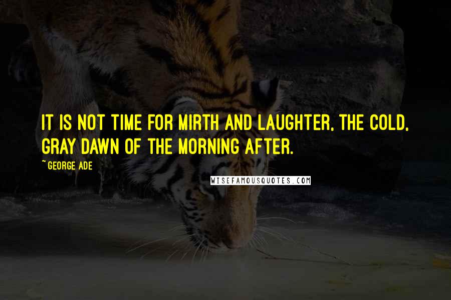 George Ade Quotes: It is not time for mirth and laughter, the cold, gray dawn of the morning after.