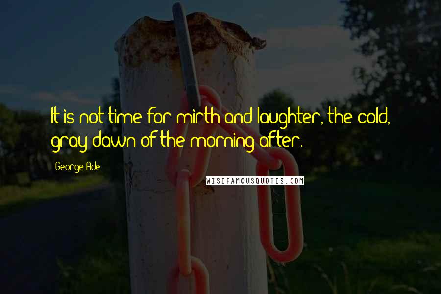 George Ade Quotes: It is not time for mirth and laughter, the cold, gray dawn of the morning after.