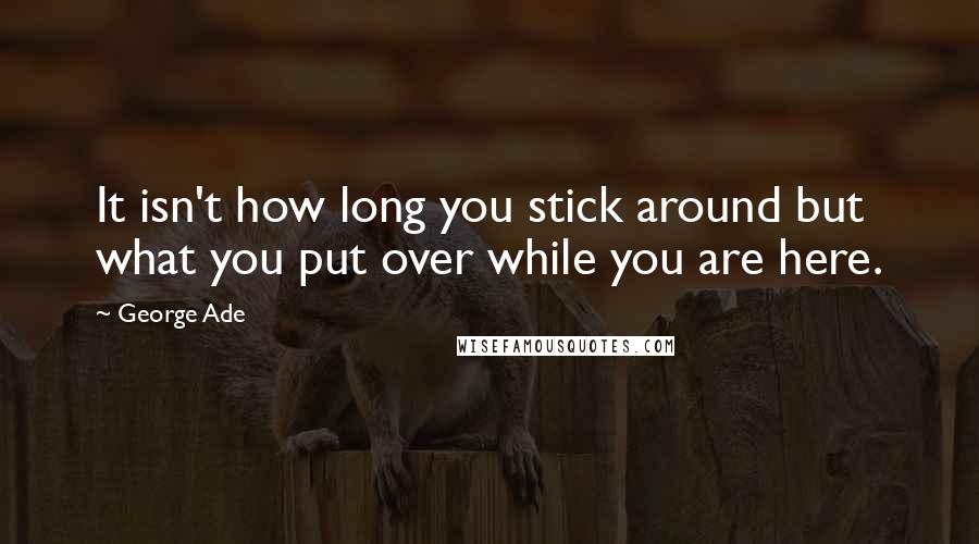 George Ade Quotes: It isn't how long you stick around but what you put over while you are here.