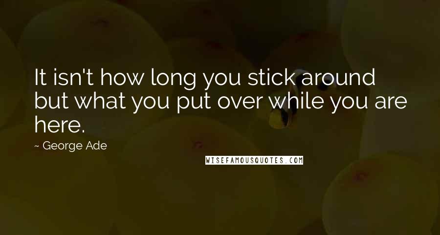 George Ade Quotes: It isn't how long you stick around but what you put over while you are here.