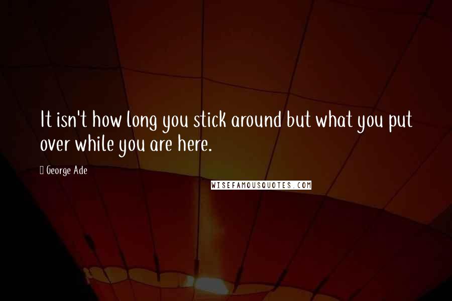 George Ade Quotes: It isn't how long you stick around but what you put over while you are here.