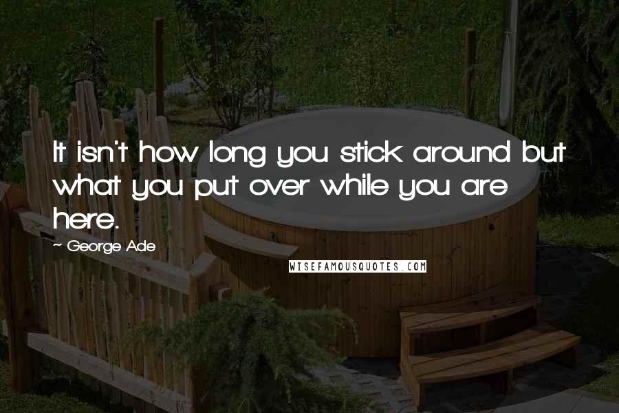 George Ade Quotes: It isn't how long you stick around but what you put over while you are here.