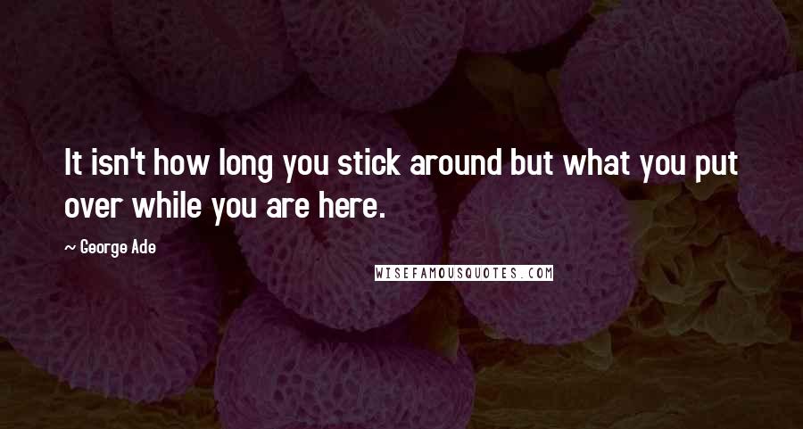 George Ade Quotes: It isn't how long you stick around but what you put over while you are here.