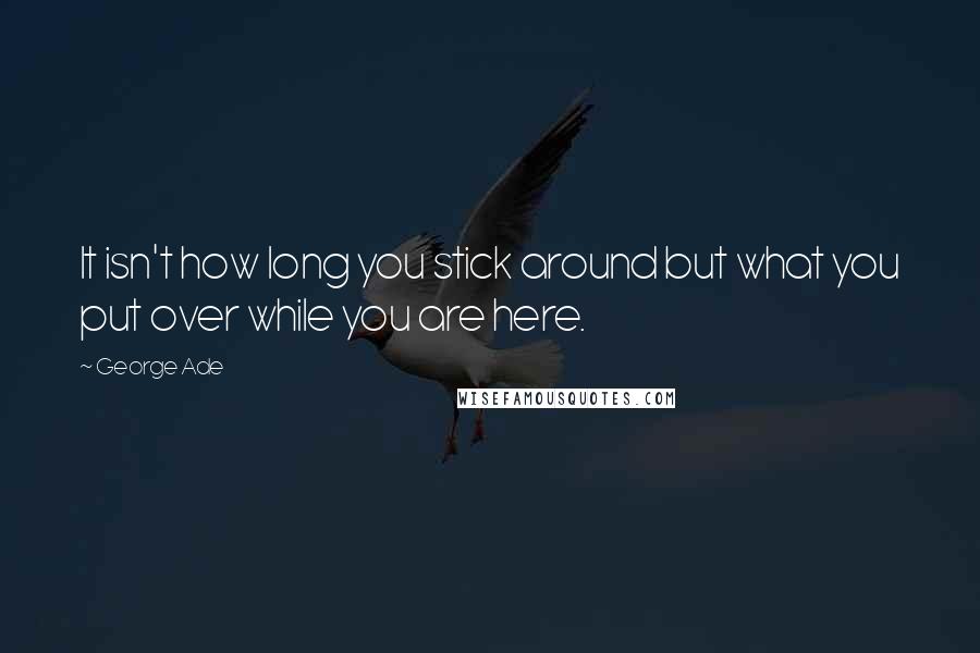 George Ade Quotes: It isn't how long you stick around but what you put over while you are here.