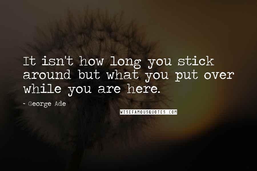 George Ade Quotes: It isn't how long you stick around but what you put over while you are here.