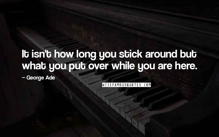 George Ade Quotes: It isn't how long you stick around but what you put over while you are here.