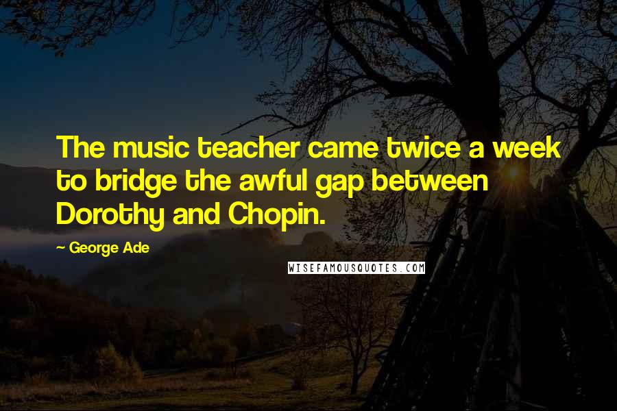 George Ade Quotes: The music teacher came twice a week to bridge the awful gap between Dorothy and Chopin.