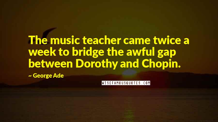 George Ade Quotes: The music teacher came twice a week to bridge the awful gap between Dorothy and Chopin.