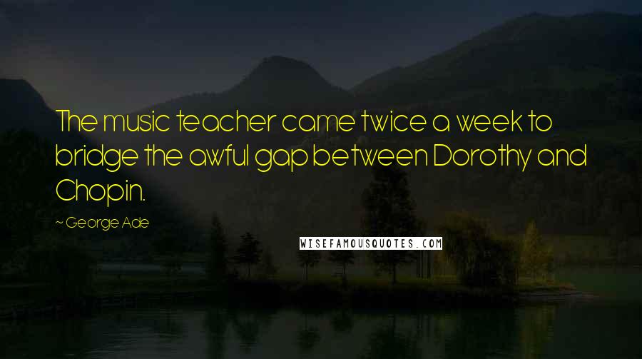 George Ade Quotes: The music teacher came twice a week to bridge the awful gap between Dorothy and Chopin.