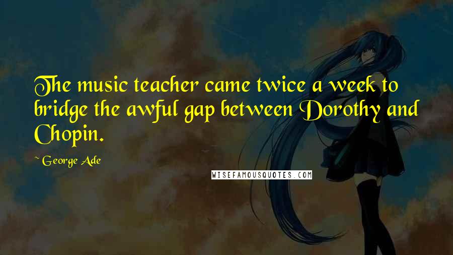 George Ade Quotes: The music teacher came twice a week to bridge the awful gap between Dorothy and Chopin.